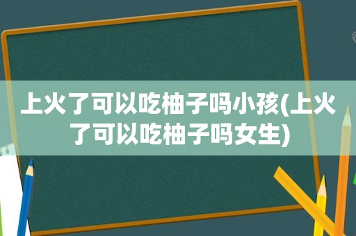 上火了可以吃柚子吗小孩(上火了可以吃柚子吗女生)