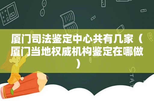 厦门司法鉴定中心共有几家（厦门当地权威机构鉴定在哪做）