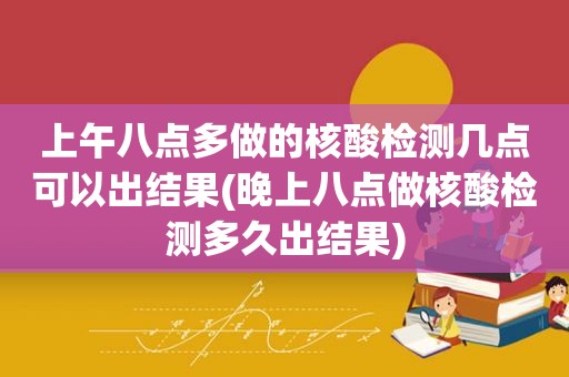 上午八点多做的核酸检测几点可以出结果(晚上八点做核酸检测多久出结果)