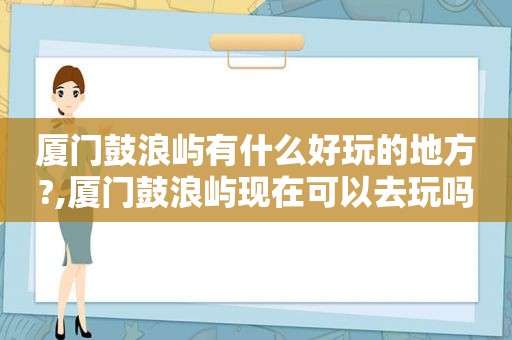 厦门鼓浪屿有什么好玩的地方?,厦门鼓浪屿现在可以去玩吗