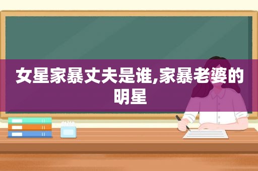 女星家暴丈夫是谁,家暴老婆的明星