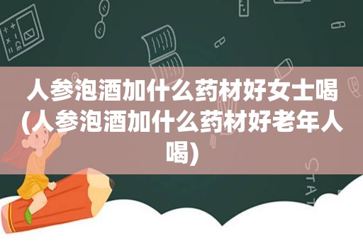 人参泡酒加什么药材好女士喝(人参泡酒加什么药材好老年人喝)