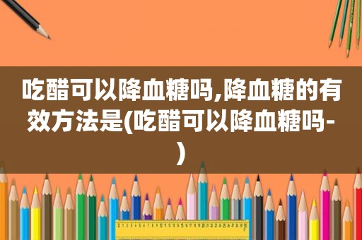 吃醋可以降血糖吗,降血糖的有效方法是(吃醋可以降血糖吗-)