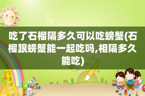 吃了石榴隔多久可以吃螃蟹(石榴跟螃蟹能一起吃吗,相隔多久能吃)