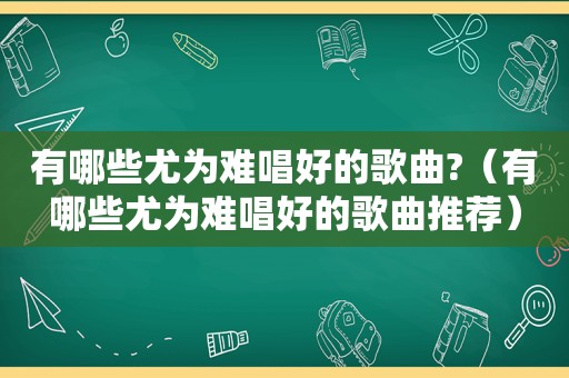 有哪些尤为难唱好的歌曲?（有哪些尤为难唱好的歌曲推荐）