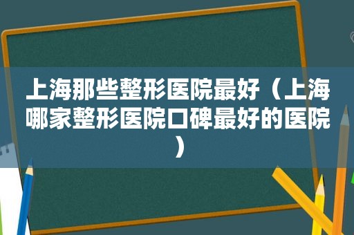 上海那些整形医院最好（上海哪家整形医院口碑最好的医院）