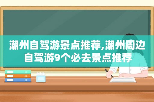 潮州自驾游景点推荐,潮州周边自驾游9个必去景点推荐