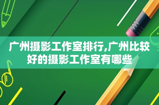 广州摄影工作室排行,广州比较好的摄影工作室有哪些