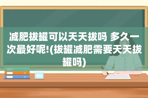 减肥拔罐可以天天拔吗 多久一次最好呢!(拔罐减肥需要天天拔罐吗)