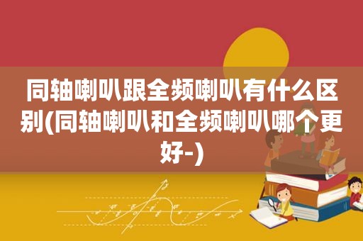 同轴喇叭跟全频喇叭有什么区别(同轴喇叭和全频喇叭哪个更好-)