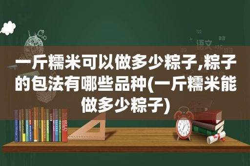 一斤糯米可以做多少粽子,粽子的包法有哪些品种(一斤糯米能做多少粽子)