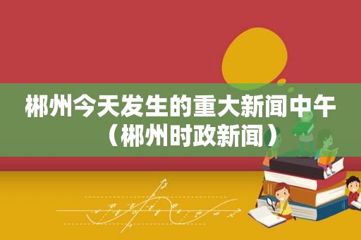 郴州今天发生的重大新闻中午（郴州时政新闻）