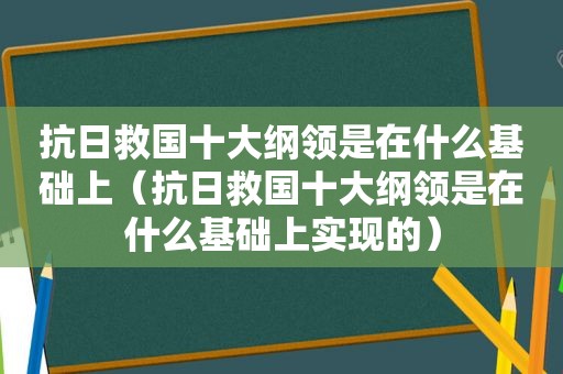 抗日救国十大纲领是在什么基础上（抗日救国十大纲领是在什么基础上实现的）