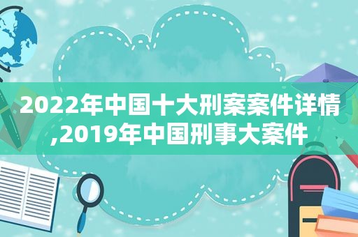 2022年中国十大刑案案件详情,2019年中国刑事大案件