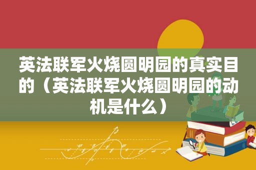 英法联军火烧圆明园的真实目的（英法联军火烧圆明园的动机是什么）