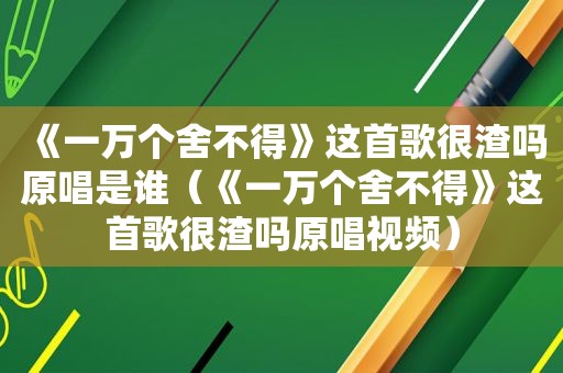 《一万个舍不得》这首歌很渣吗原唱是谁（《一万个舍不得》这首歌很渣吗原唱视频）