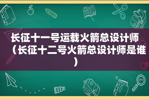 长征十一号运载火箭总设计师（长征十二号火箭总设计师是谁）