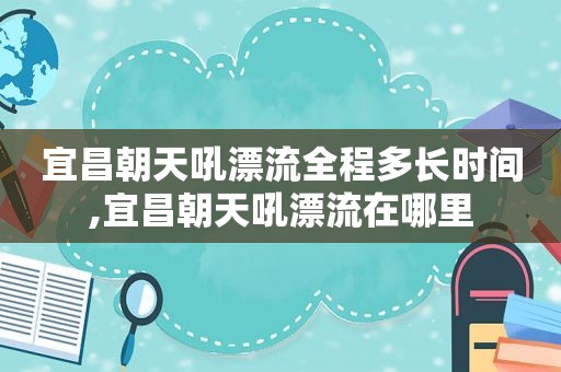 宜昌朝天吼漂流全程多长时间,宜昌朝天吼漂流在哪里