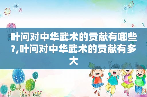 叶问对中华武术的贡献有哪些?,叶问对中华武术的贡献有多大