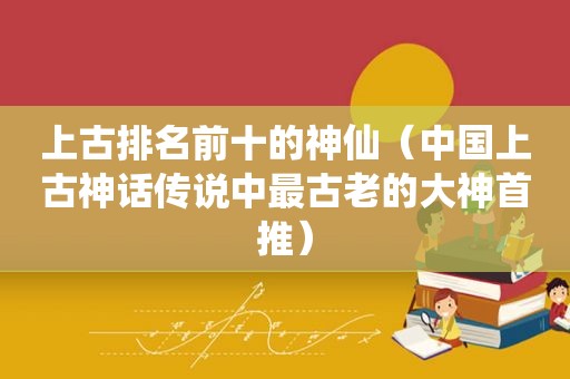 上古排名前十的神仙（中国上古神话传说中最古老的大神首推）