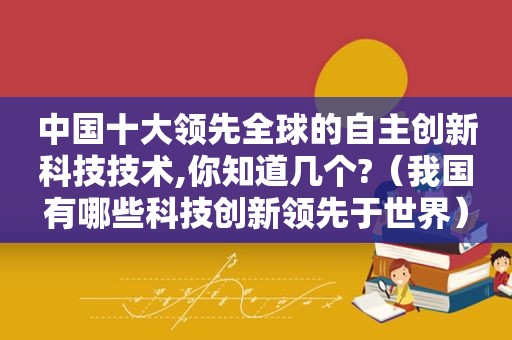 中国十大领先全球的自主创新科技技术,你知道几个?（我国有哪些科技创新领先于世界）