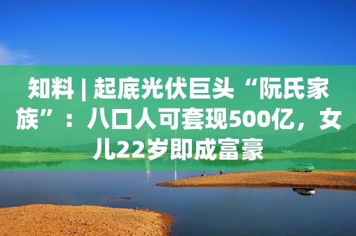 知料 | 起底光伏巨头“阮氏家族”：八口人可套现500亿，女儿22岁即成富豪