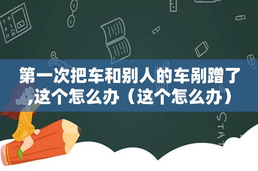 第一次把车和别人的车剐蹭了,这个怎么办（这个怎么办）