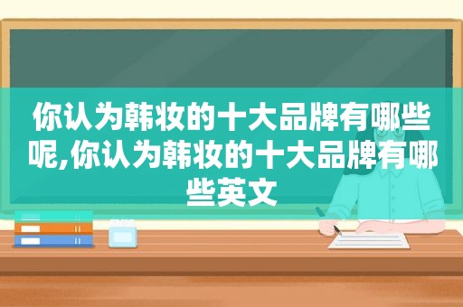 你认为韩妆的十大品牌有哪些呢,你认为韩妆的十大品牌有哪些英文