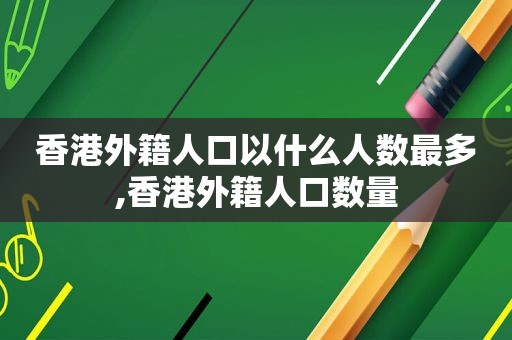 香港外籍人口以什么人数最多,香港外籍人口数量