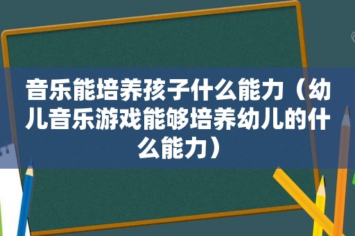 音乐能培养孩子什么能力（幼儿音乐游戏能够培养幼儿的什么能力）