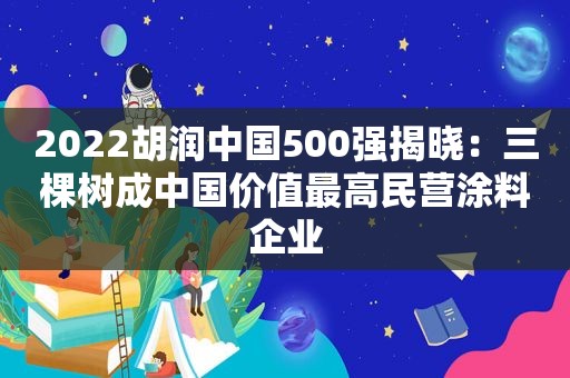 2022胡润中国500强揭晓：三棵树成中国价值最高民营涂料企业