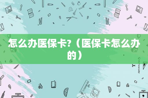 怎么办医保卡?（医保卡怎么办的）