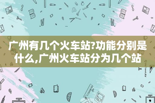 广州有几个火车站?功能分别是什么,广州火车站分为几个站