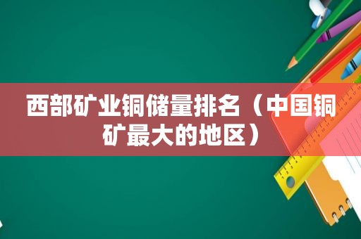 西部矿业铜储量排名（中国铜矿最大的地区）