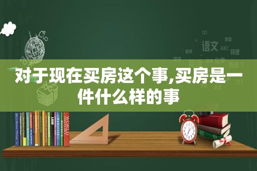 对于现在买房这个事,买房是一件什么样的事