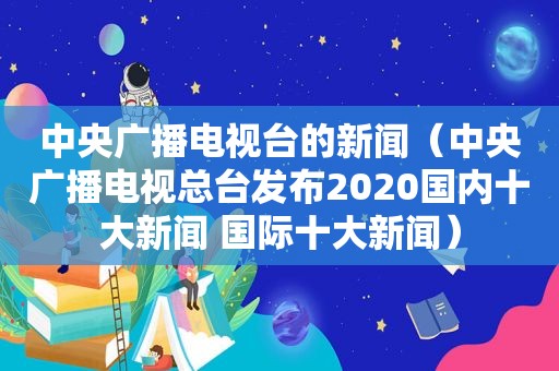 中央广播电视台的新闻（中央广播电视总台发布2020国内十大新闻 国际十大新闻）