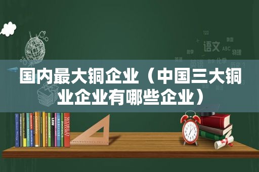 国内最大铜企业（中国三大铜业企业有哪些企业）