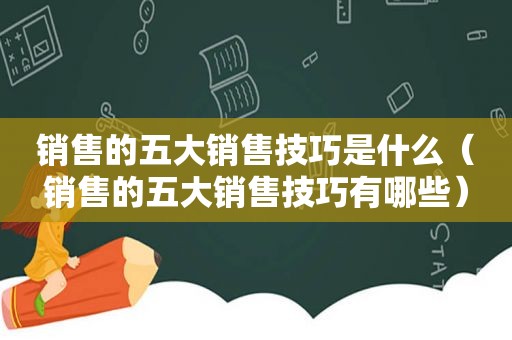 销售的五大销售技巧是什么（销售的五大销售技巧有哪些）