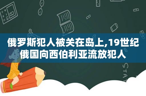 俄罗斯犯人被关在岛上,19世纪俄国向西伯利亚流放犯人