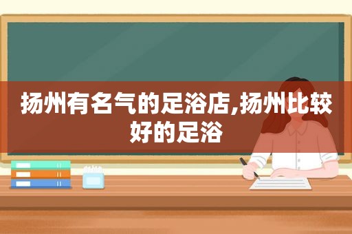 扬州有名气的足浴店,扬州比较好的足浴