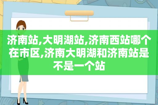 济南站,大明湖站,济南西站哪个在市区,济南大明湖和济南站是不是一个站