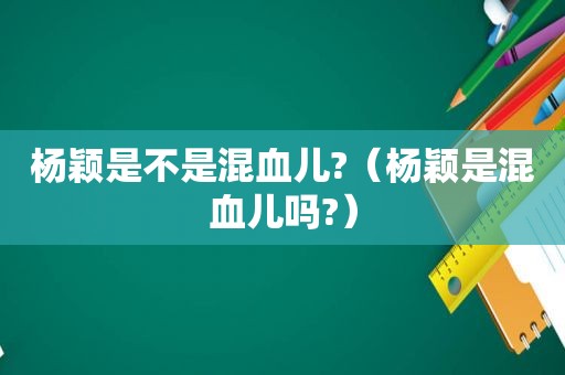 杨颖是不是混血儿?（杨颖是混血儿吗?）