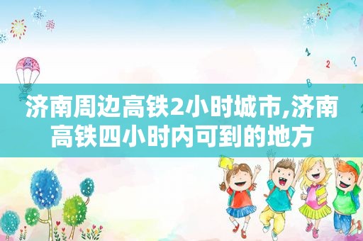 济南周边高铁2小时城市,济南高铁四小时内可到的地方