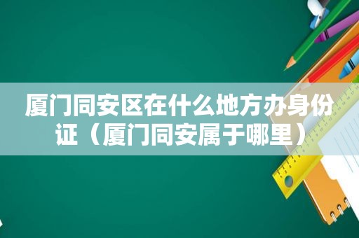 厦门同安区在什么地方办身份证（厦门同安属于哪里）