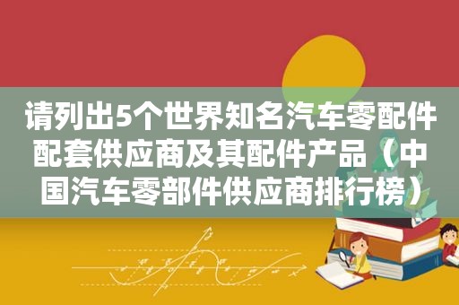 请列出5个世界知名汽车零配件配套供应商及其配件产品（中国汽车零部件供应商排行榜）