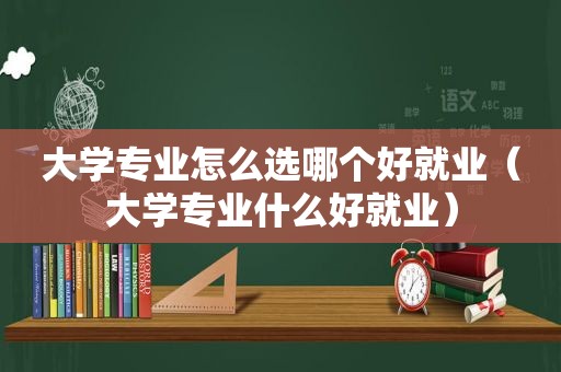 大学专业怎么选哪个好就业（大学专业什么好就业）