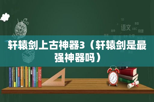 轩辕剑上古神器3（轩辕剑是最强神器吗）