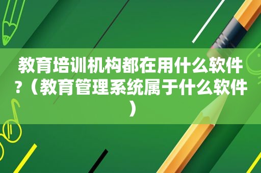 教育培训机构都在用什么软件?（教育管理系统属于什么软件）