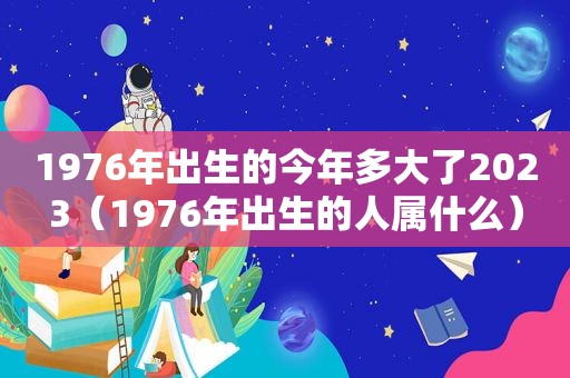 1976年出生的今年多大了2023（1976年出生的人属什么）