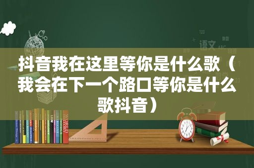 抖音我在这里等你是什么歌（我会在下一个路口等你是什么歌抖音）